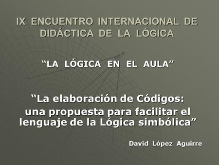 IX ENCUENTRO INTERNACIONAL DE DIDÁCTICA DE LA LÓGICA LA LÓGICA EN EL AULA La elaboración de Códigos: una propuesta para facilitar el lenguaje de la Lógica.