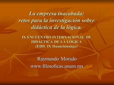 Raymundo Morado www.filosoficas.unam.mx La empresa inacabada: retos para la investigación sobre didáctica de la lógica. IX ENCUENTRO INTERNACIONAL DE.