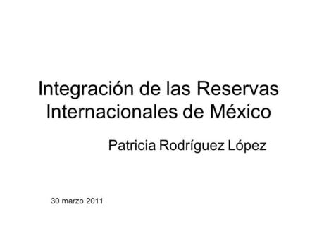Integración de las Reservas Internacionales de México Patricia Rodríguez López 30 marzo 2011.
