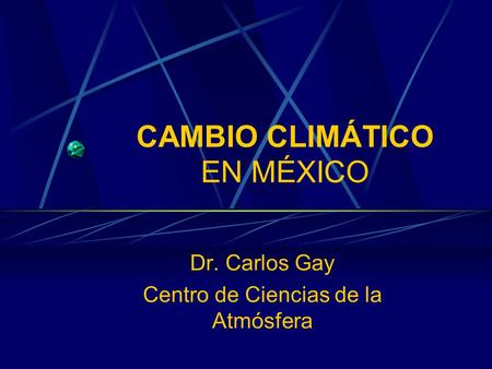 CAMBIO CLIMÁTICO EN MÉXICO Dr. Carlos Gay Centro de Ciencias de la Atmósfera.