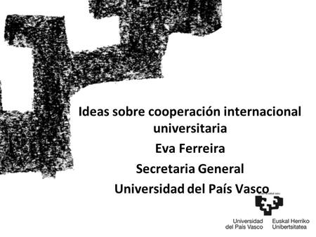 Ideas sobre cooperación internacional universitaria Eva Ferreira Secretaria General Universidad del País Vasco.
