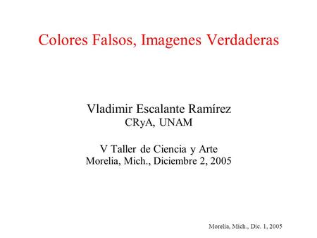 Morelia, Mich., Dic. 1, 2005 Colores Falsos, Imagenes Verdaderas Vladimir Escalante Ramírez CRyA, UNAM V Taller de Ciencia y Arte Morelia, Mich., Diciembre.