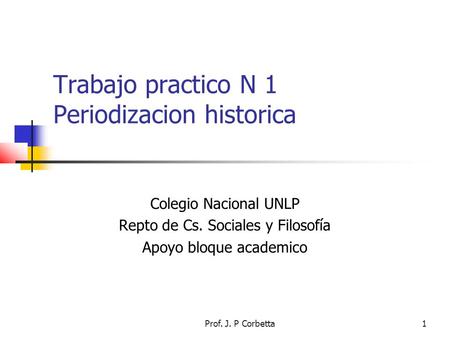 Prof. J. P Corbetta1 Trabajo practico N 1 Periodizacion historica Colegio Nacional UNLP Repto de Cs. Sociales y Filosofía Apoyo bloque academico.