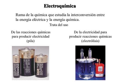 Electroquímica Rama de la química que estudia la interconversión entre la energía eléctrica y la energía química. Trata del uso De las reacciones químicas.