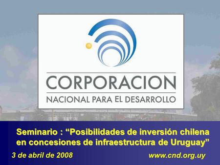 Seminario : Posibilidades de inversión chilena en concesiones de infraestructura de Uruguay www.cnd.org.uy 3 de abril de 2008.