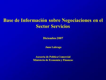 Base de Información sobre Negociaciones en el Sector Servicios Diciembre 2007 Juan Labraga Asesoría de Política Comercial Ministerio de Economía y Finanzas.