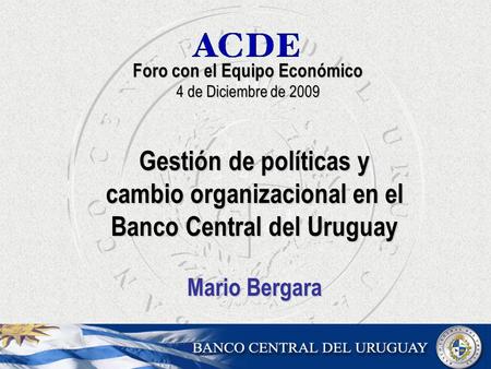 Foro con el Equipo Económico 4 de Diciembre de 2009 Gestión de políticas y cambio organizacional en el Banco Central del Uruguay Mario Bergara.