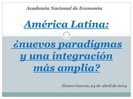 América Latina: ¿nuevos paradigmas y una integración más amplia? Álvaro García, 24 de abril de 2014 Academia Nacional de Economía.