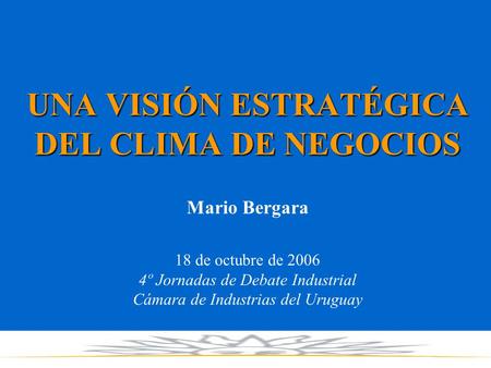 UNA VISIÓN ESTRATÉGICA DEL CLIMA DE NEGOCIOS Mario Bergara 18 de octubre de 2006 4º Jornadas de Debate Industrial Cámara de Industrias del Uruguay.