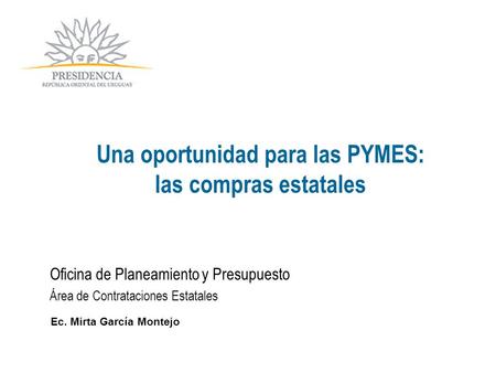 Oficina de Planeamiento y Presupuesto Área de Contrataciones Estatales Ec. Mirta García Montejo Una oportunidad para las PYMES: las compras estatales.