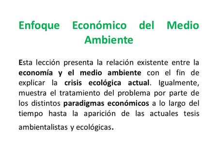 Enfoque Económico del Medio Ambiente Esta lección presenta la relación existente entre la economía y el medio ambiente con el fin de explicar la crisis.