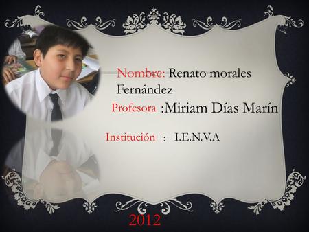 Nombre: Renato morales Fernández 2012 I.E.N.V.A Profesora :Miriam Días Marín Institución :