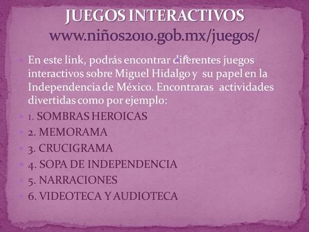 JUEGOS INTERACTIVOS www.niños2010.gob.mx/juegos/ En este link, podrás encontrar diferentes juegos interactivos sobre Miguel Hidalgo y su papel en la.