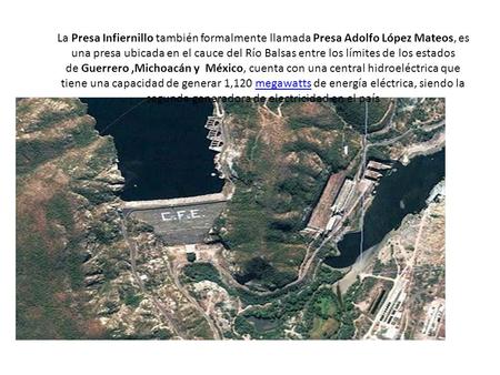 La Presa Infiernillo también formalmente llamada Presa Adolfo López Mateos, es una presa ubicada en el cauce del Río Balsas entre los límites de los estados.