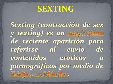 SEXTING Sexting (contracción de sex y texting) es un anglicismo de reciente aparición para referirse al envío de contenidos eróticos o pornográficos por.