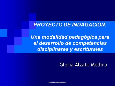 PROYECTO DE INDAGACIÓN: Una modalidad pedagógica para el desarrollo de competencias disciplinares y escriturales Gloria Alzate Medina Gloria Alzate Medina.