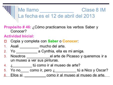 Me llamo ____________ Clase 8 IM La fecha es el 12 de abril del 2013 Propósito # 46: ¿Cómo practicamos los verbos Saber y Conocer? Actividad Inicial: Copia.