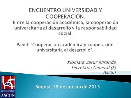Panel: Cooperación académica y cooperación universitaria al desarrollo. Xiomara Zarur Miranda Secretaria General (E) Ascun Bogotá, 15 de agosto de 2013.
