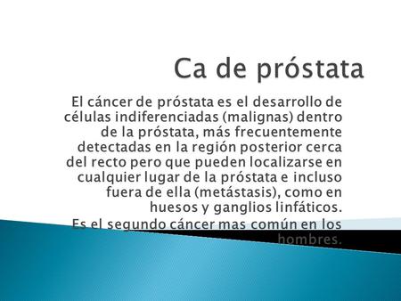 Ca de próstata El cáncer de próstata es el desarrollo de células indiferenciadas (malignas) dentro de la próstata, más frecuentemente detectadas en.