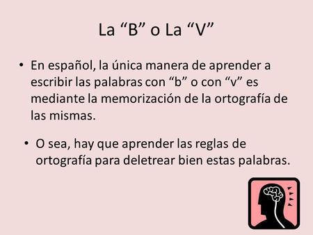 La “B” o La “V” En español, la única manera de aprender a escribir las palabras con “b” o con “v” es mediante la memorización de la ortografía de las mismas.