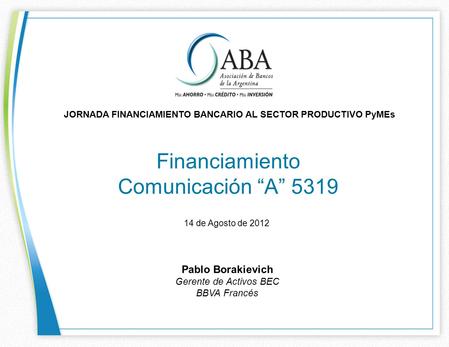 Financiamiento Comunicación A 5319 JORNADA FINANCIAMIENTO BANCARIO AL SECTOR PRODUCTIVO PyMEs 14 de Agosto de 2012 Pablo Borakievich Gerente de Activos.
