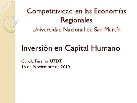 Competitividad en las Economías Regionales Universidad Nacional de San Martín Inversión en Capital Humano Carola Pessino UTDT 16 de Noviembre de 2010.