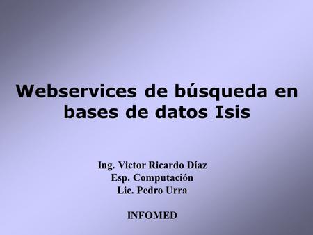 Webservices de búsqueda en bases de datos Isis Ing. Victor Ricardo Díaz Esp. Computación Lic. Pedro Urra INFOMED.