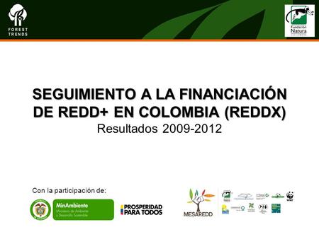 SEGUIMIENTO A LA FINANCIACIÓN DE REDD+ EN COLOMBIA (REDDX) SEGUIMIENTO A LA FINANCIACIÓN DE REDD+ EN COLOMBIA (REDDX) Resultados 2009-2012 Con la participación.