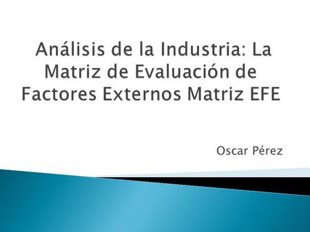 Análisis de la Industria: La Matriz de Evaluación de Factores Externos Matriz EFE Oscar Pérez.