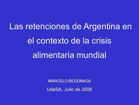 Las retenciones de Argentina en el contexto de la crisis alimentaria mundial MARCELO REGÚNAGA UdeSA, Julio de 2008.