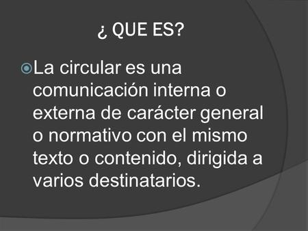 ¿ QUE ES? La circular es una comunicación interna o externa de carácter general o normativo con el mismo texto o contenido, dirigida a varios destinatarios.