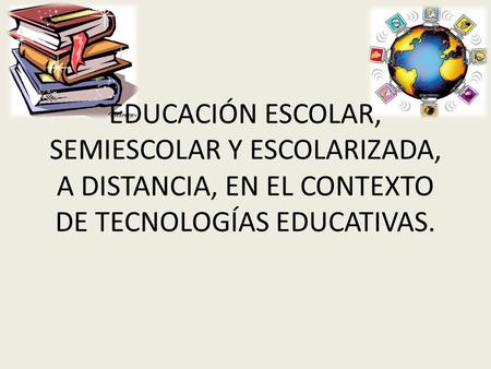 EDUCACIÓN ESCOLAR, SEMIESCOLAR Y ESCOLARIZADA, A DISTANCIA, EN EL CONTEXTO DE TECNOLOGÍAS EDUCATIVAS.