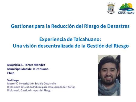 Gestiones para la Reducción del Riesgo de Desastres Experiencia de Talcahuano: Una visión descentralizada de la Gestión del Riesgo Mauricio A. Torres.