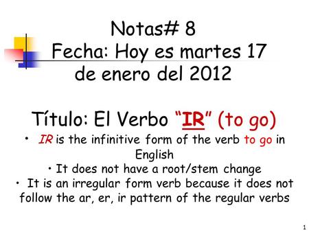 1 Notas# 8 Fecha: Hoy es martes 17 de enero del 2012 Título: El Verbo “IR” (to go) • IR is the infinitive form of the verb to go in English • It does.