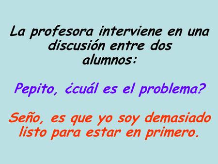 La profesora interviene en una discusión entre dos alumnos: Pepito, ¿cuál es el problema? Seño, es que yo soy demasiado listo para estar en primero.