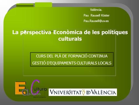 València. Pau Rausell Köster CURS DEL PLÀ DE FORMACIÓ CONTINUA GESTIÓ D’EQUIPAMENTS CULTURALS LOCALS La perspectiva Econòmica de les.