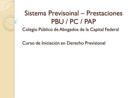 Sistema Previsoinal – Prestaciones PBU / PC / PAP Colegio Público de Abogados de la Capital Federal Curso de Iniciación en Derecho Previsional.