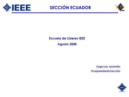 SECCIÓN ECUADOR Escuela de Líderes IEEE Agosto 2008 Jorge Luis Jaramillo Vicepresidente Sección.