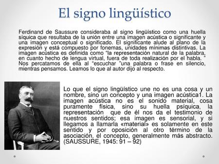 El signo lingüístico Ferdinand de Saussure consideraba al signo lingüístico como una huella síquica que resultaba de la unión entre una imagen acústica.