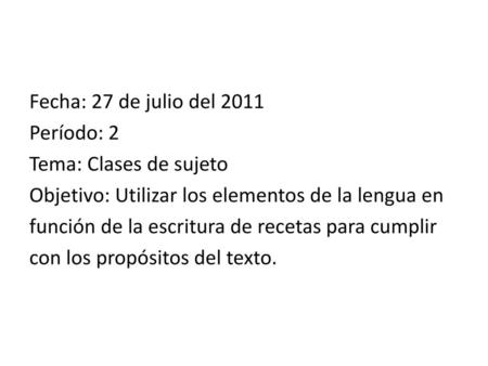 Fecha: 27 de julio del 2011 Período: 2 Tema: Clases de sujeto Objetivo: Utilizar los elementos de la lengua en función de la escritura de recetas para.
