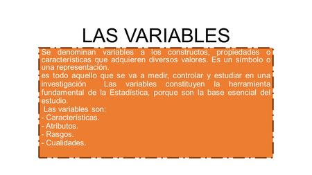 LAS VARIABLES Se denominan variables a los constructos, propiedades o características que adquieren diversos valores. Es un símbolo o una representación.