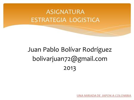 UNA MIRADA DE JAPON A COLOMBIA Juan Pablo Bolívar Rodríguez 2013 ASIGNATURA ESTRATEGIA LOGISTICA.