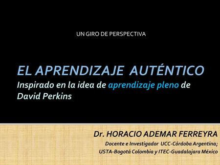 UN GIRO DE PERSPECTIVA EL APRENDIZAJE AUTÉNTICO Inspirado en la idea de aprendizaje pleno de David Perkins Dr. HORACIO ADEMAR FERREYRA Docente e Investigador.