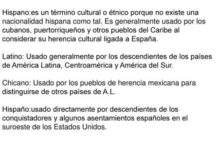 Hispano:es un término cultural o étnico porque no existe una nacionalidad hispana como tal. Es generalmente usado por los cubanos, puertorriqueños y otros.
