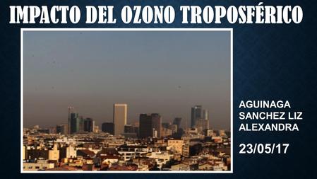 IMPACTO DEL OZONO TROPOSFÉRICOIMPACTO DEL OZONO TROPOSFÉRICO AGUINAGA SANCHEZ LIZ ALEXANDRA 23/05/17.