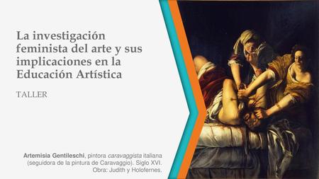 La investigación feminista del arte y sus implicaciones en la Educación Artística TALLER Artemisia Gentileschi, pintora caravaggista italiana (seguidora.