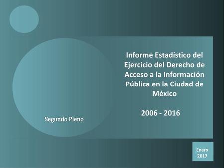 Informe Estadístico del Ejercicio del Derecho de Acceso a la Información Pública en la Ciudad de México 2006 - 2016 Segundo Pleno Enero 2017.