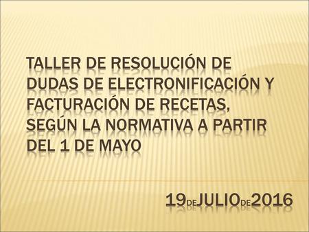 TALLER DE RESOLUCIÓN DE DUDAS DE ELECTRONIFICACIÓN Y FACTURACIÓN DE RECETAS, SEGÚN LA NORMATIVA A PArTIR DEL 1 DE MAYO 19deJULIOde2016.