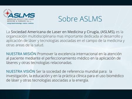 Sobre ASLMS La Sociedad Americana de Laser en Medicina y Cirugía, (ASLMS), es la organización multidisciplinaria mas importante dedicada al desarrollo.
