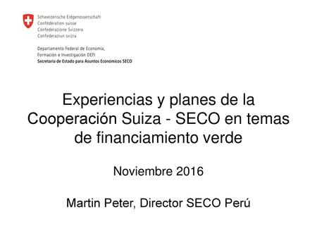 Experiencias y planes de la Cooperación Suiza - SECO en temas de financiamiento verde Noviembre 2016 Martin Peter, Director SECO Perú.